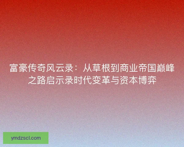富豪传奇风云录：从草根到商业帝国巅峰之路启示录时代变革与资本博弈