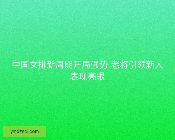 中国女排新周期开局强势 老将引领新人表现亮眼